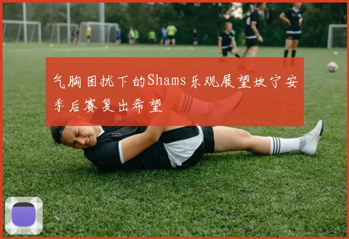 气胸困扰下的Shams乐观展望坎宁安季后赛复出希望