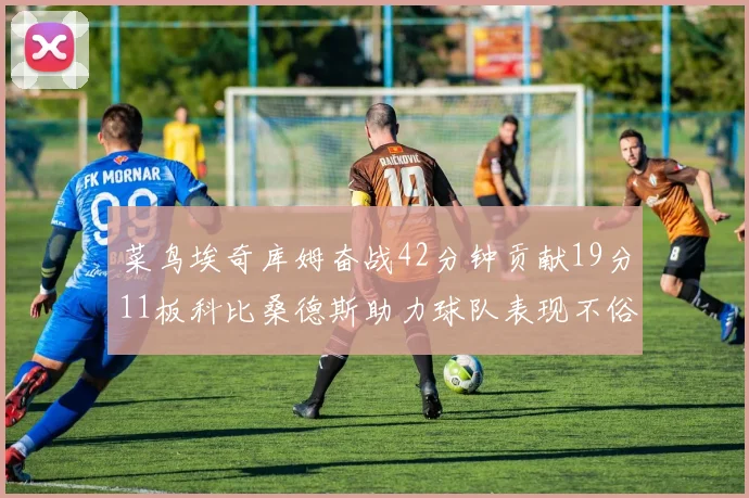 菜鸟埃奇库姆奋战42分钟贡献19分11板科比桑德斯助力球队表现不俗