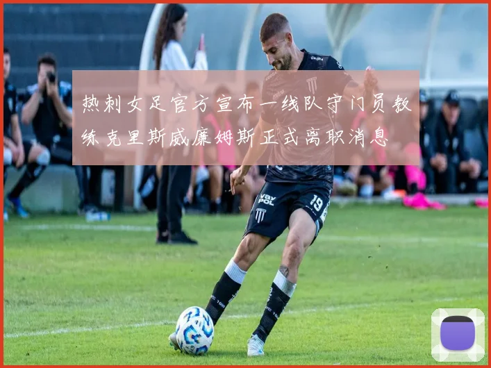 热刺女足官方宣布一线队守门员教练克里斯威廉姆斯正式离职消息