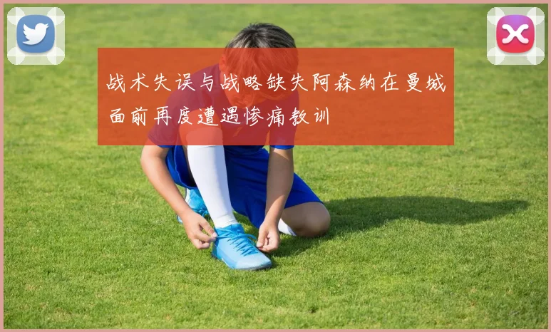 战术失误与战略缺失阿森纳在曼城面前再度遭遇惨痛教训