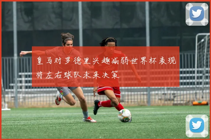 皇马对罗德里兴趣减弱世界杯表现将左右球队未来决策