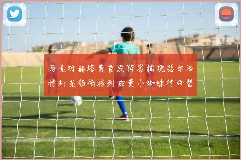 马竞对赫塔费首发阵容揭晓瑟尔洛特科克领衔格列兹曼小蜘蛛待命替补