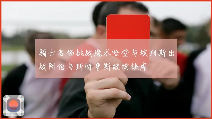 骑士客场挑战魔术哈登与埃利斯出战阿伦与斯特鲁斯继续缺席