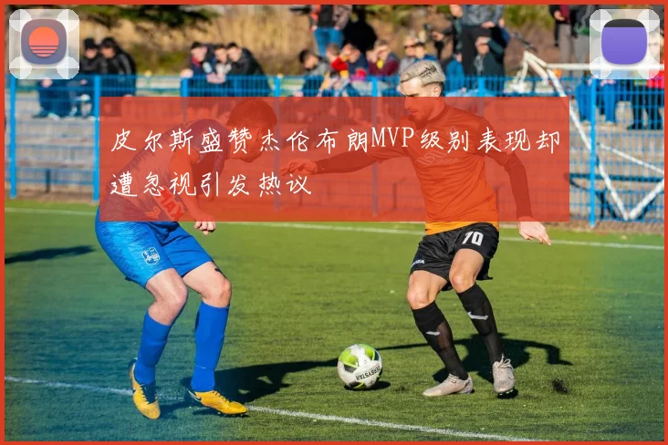 皮尔斯盛赞杰伦布朗MVP级别表现却遭忽视引发热议
