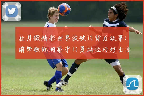 杜月徵精彩世界波破门背后故事：前锋敏锐洞察守门员站位巧妙出击