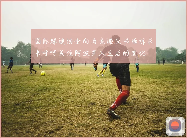 国际球迷协会向马竞递交书面诉求书呼吁关注阿波罗入主后的变化