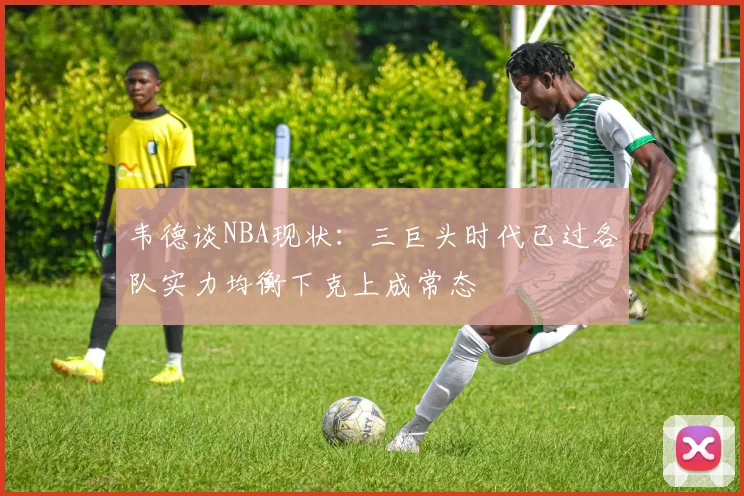 韦德谈NBA现状：三巨头时代已过各队实力均衡下克上成常态