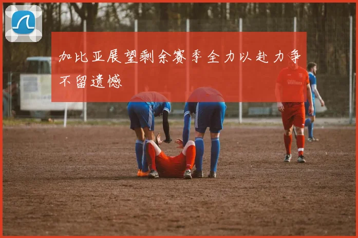 加比亚展望剩余赛季全力以赴力争不留遗憾