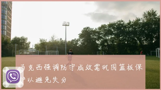 马克西强调防守成效需巩固篮板保护以避免失分