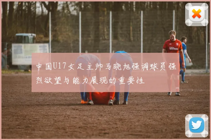 中国U17女足主帅马晓旭强调球员强烈欲望与能力展现的重要性