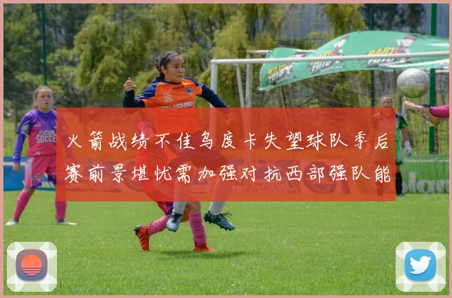 火箭战绩不佳乌度卡失望球队季后赛前景堪忧需加强对抗西部强队能力