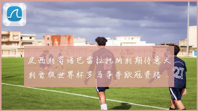 皮西利寄语巴雷拉托纳利期待意大利晋级世界杯罗马争夺欧冠资格