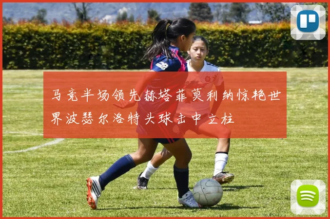 马竞半场领先赫塔菲莫利纳惊艳世界波瑟尔洛特头球击中立柱
